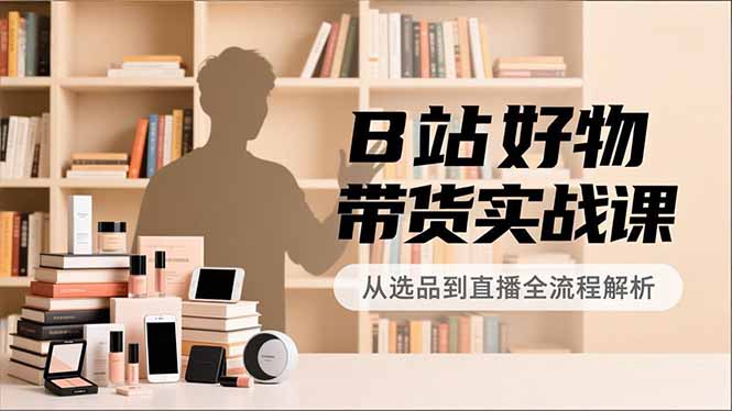 B站好物带货实战课，账号定位、选品拍摄、运营变现，全流程教学，实现UP主月入过万-opc资源站