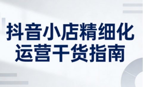 抖音小店精细化运营干货指南新版,助力商家系统提升店铺运营能力(更新)-一个小目标资源站